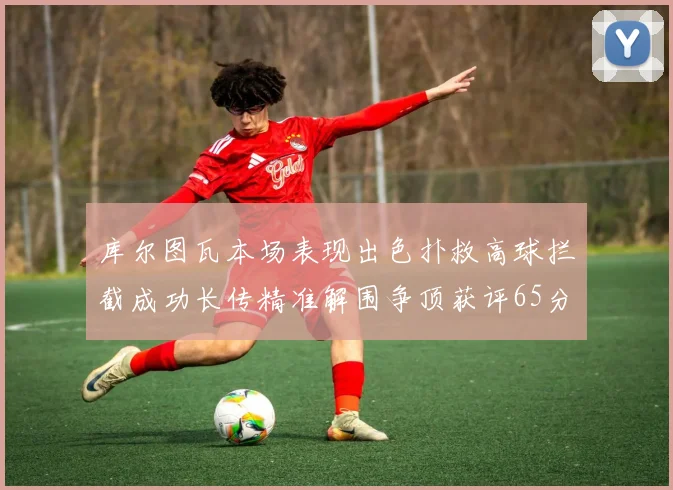 库尔图瓦本场表现出色扑救高球拦截成功长传精准解围争顶获评65分