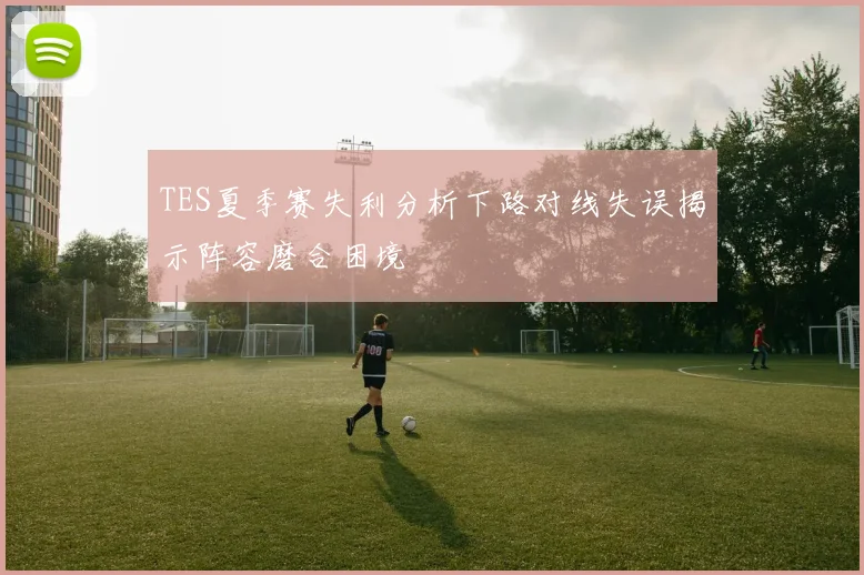 TES夏季赛失利分析下路对线失误揭示阵容磨合困境