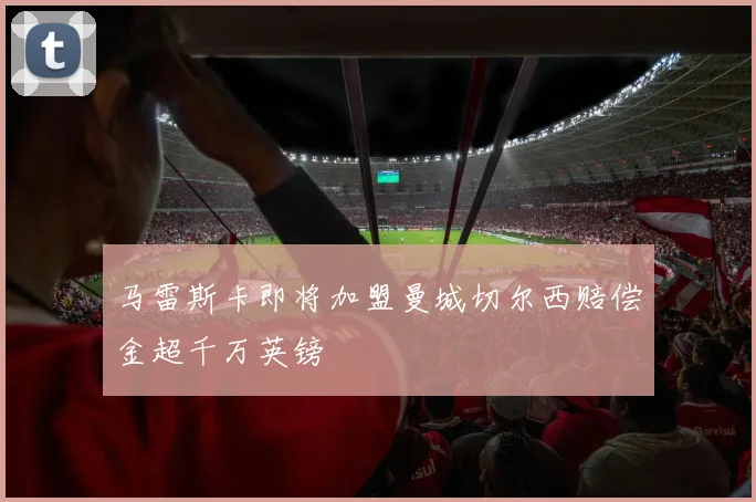马雷斯卡即将加盟曼城切尔西赔偿金超千万英镑