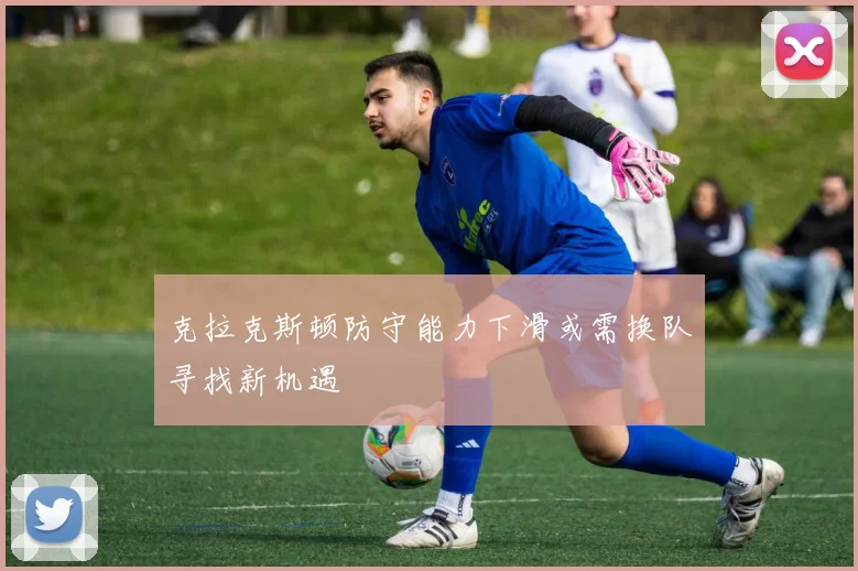 克拉克斯顿防守能力下滑或需换队寻找新机遇