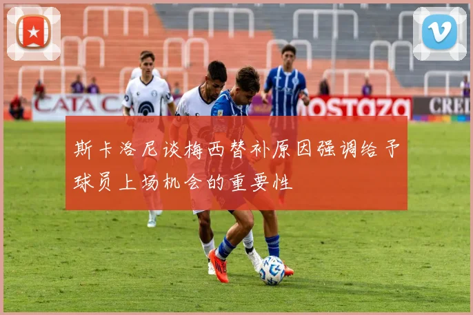 斯卡洛尼谈梅西替补原因强调给予球员上场机会的重要性