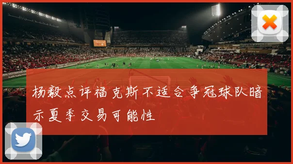 杨毅点评福克斯不适合争冠球队暗示夏季交易可能性