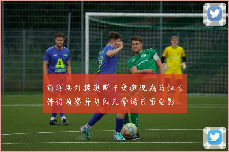 前海港外援奥斯卡受邀观战乌拉圭佛得角赛并与因凡蒂诺亲密合影