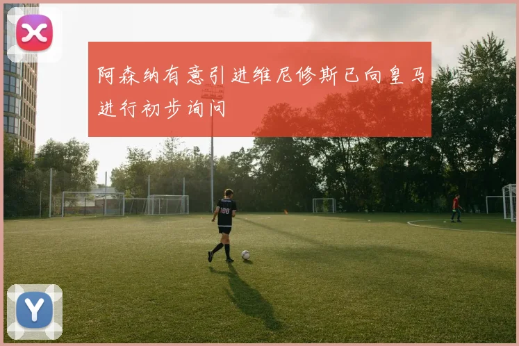 阿森纳有意引进维尼修斯已向皇马进行初步询问