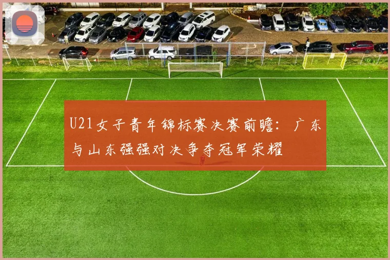 U21女子青年锦标赛决赛前瞻：广东与山东强强对决争夺冠军荣耀