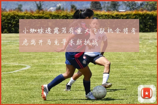 小蜘蛛透露若有重大飞跃机会将考虑离开马竞寻求新挑战