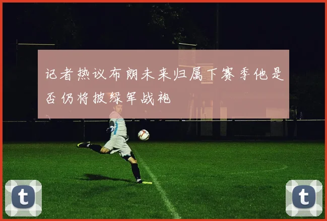 记者热议布朗未来归属下赛季他是否仍将披绿军战袍