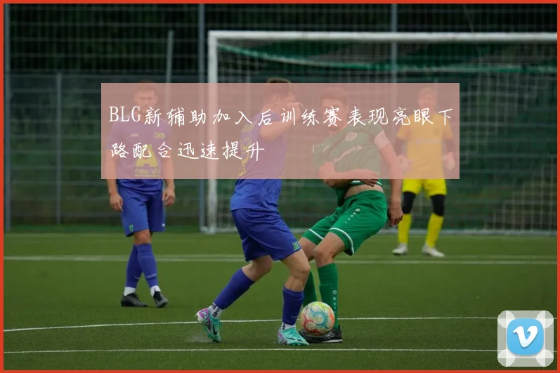 BLG新辅助加入后训练赛表现亮眼下路配合迅速提升