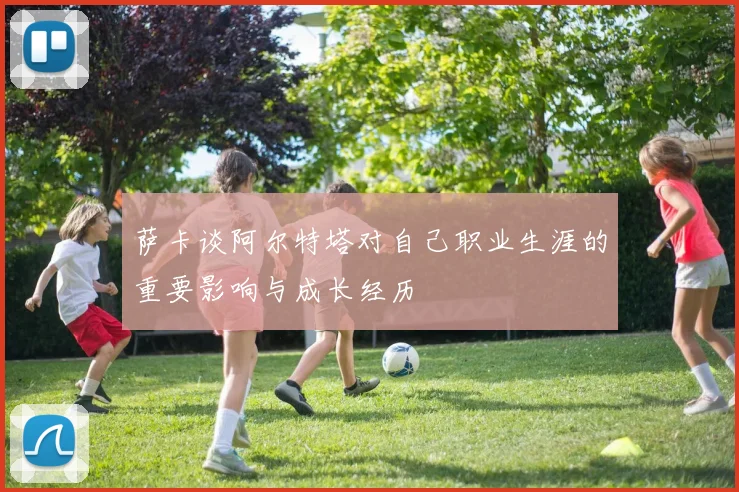 萨卡谈阿尔特塔对自己职业生涯的重要影响与成长经历