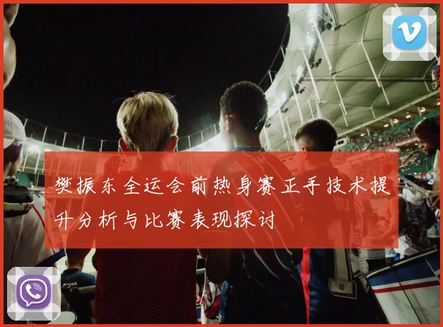 樊振东全运会前热身赛正手技术提升分析与比赛表现探讨