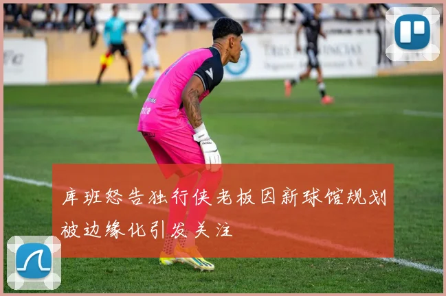 库班怒告独行侠老板因新球馆规划被边缘化引发关注