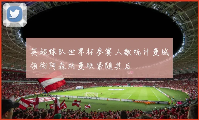 英超球队世界杯参赛人数统计曼城领衔阿森纳曼联紧随其后