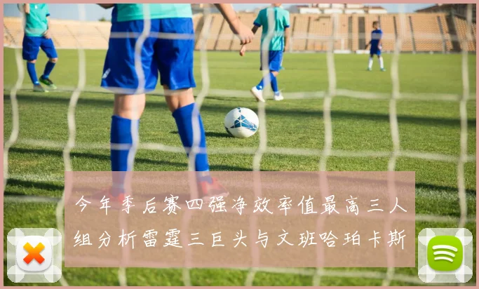 今年季后赛四强净效率值最高三人组分析雷霆三巨头与文班哈珀卡斯尔的表现对比