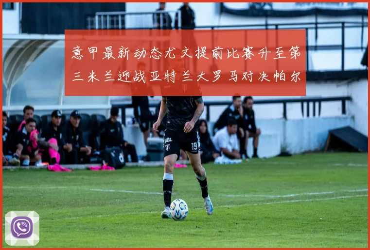 意甲最新动态尤文提前比赛升至第三米兰迎战亚特兰大罗马对决帕尔马