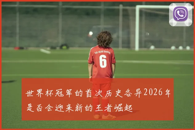 世界杯冠军的首次历史各异2026年是否会迎来新的王者崛起