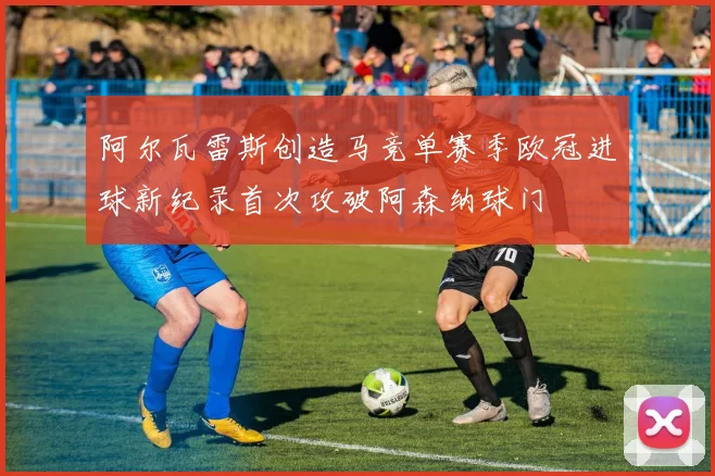 阿尔瓦雷斯创造马竞单赛季欧冠进球新纪录首次攻破阿森纳球门