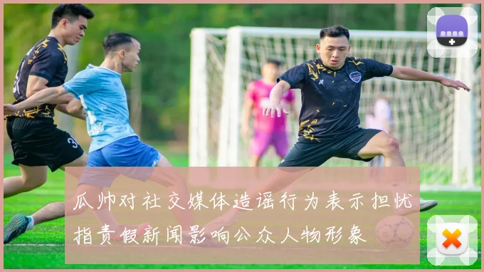 瓜帅对社交媒体造谣行为表示担忧指责假新闻影响公众人物形象