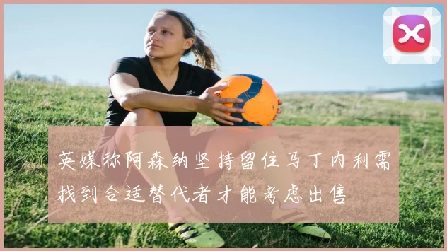 英媒称阿森纳坚持留住马丁内利需找到合适替代者才能考虑出售