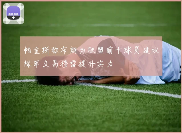 帕金斯称布朗为联盟前十球员建议绿军交易穆雷提升实力