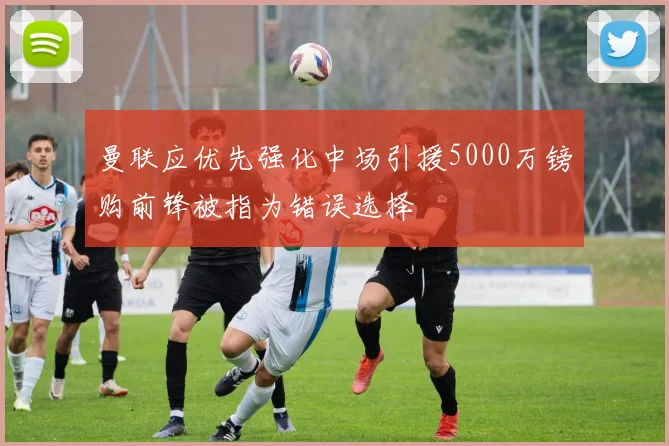 曼联应优先强化中场引援5000万镑购前锋被指为错误选择