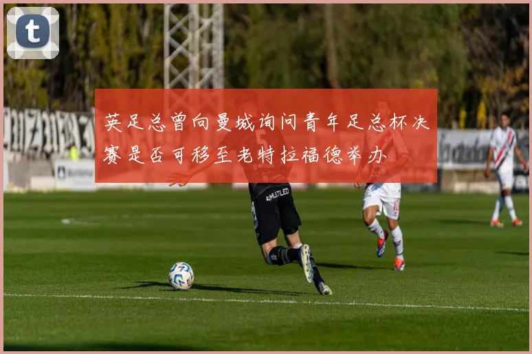 英足总曾向曼城询问青年足总杯决赛是否可移至老特拉福德举办
