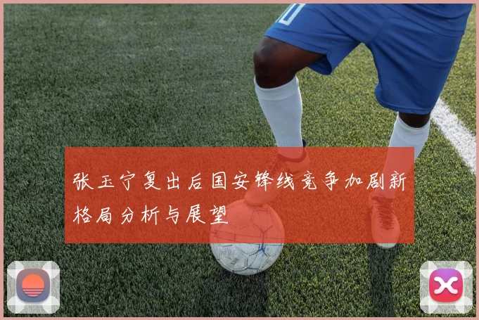 张玉宁复出后国安锋线竞争加剧新格局分析与展望