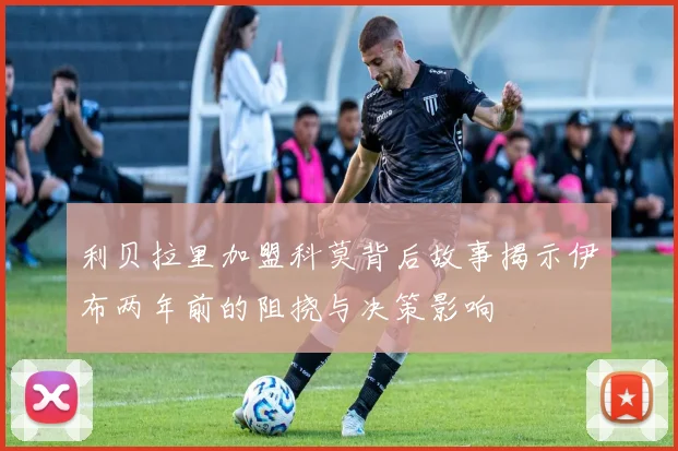 利贝拉里加盟科莫背后故事揭示伊布两年前的阻挠与决策影响