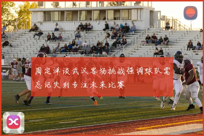 周定洋谈武汉客场挑战强调球队需忘记失利专注未来比赛