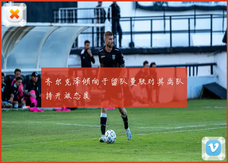 齐尔克泽倾向于留队曼联对其离队持开放态度
