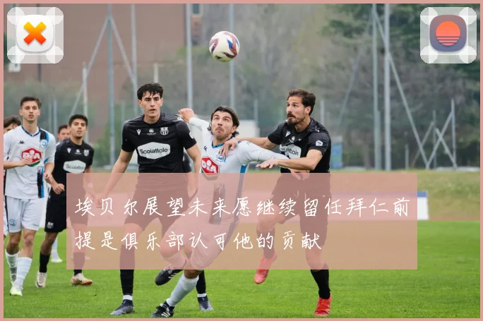 埃贝尔展望未来愿继续留任拜仁前提是俱乐部认可他的贡献